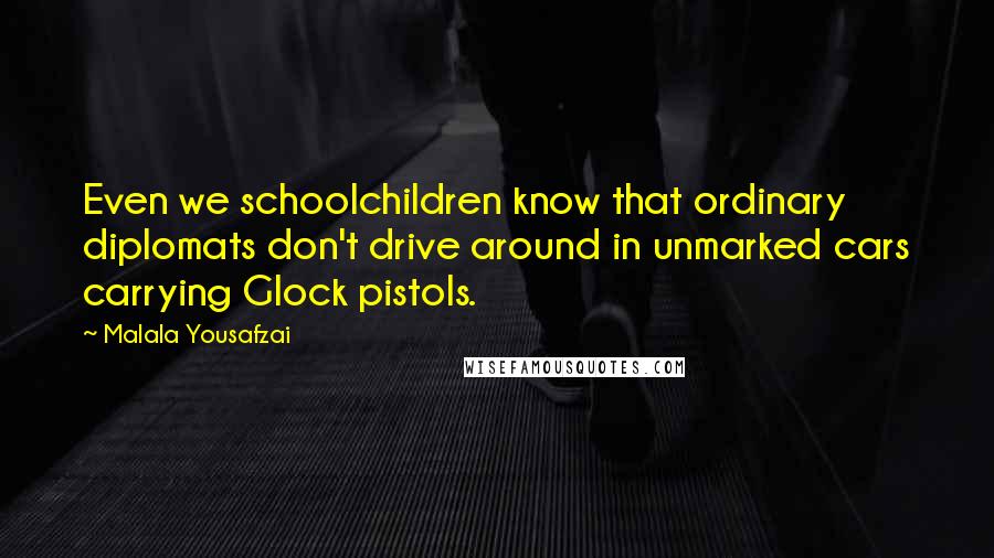 Malala Yousafzai Quotes: Even we schoolchildren know that ordinary diplomats don't drive around in unmarked cars carrying Glock pistols.