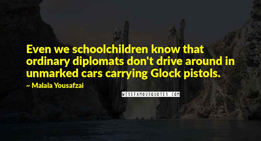 Malala Yousafzai Quotes: Even we schoolchildren know that ordinary diplomats don't drive around in unmarked cars carrying Glock pistols.