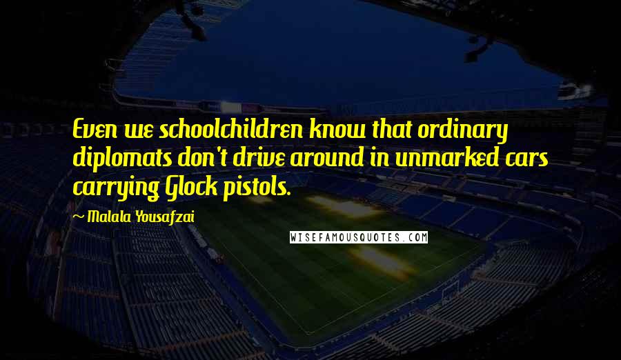 Malala Yousafzai Quotes: Even we schoolchildren know that ordinary diplomats don't drive around in unmarked cars carrying Glock pistols.