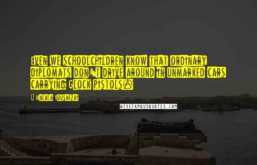 Malala Yousafzai Quotes: Even we schoolchildren know that ordinary diplomats don't drive around in unmarked cars carrying Glock pistols.