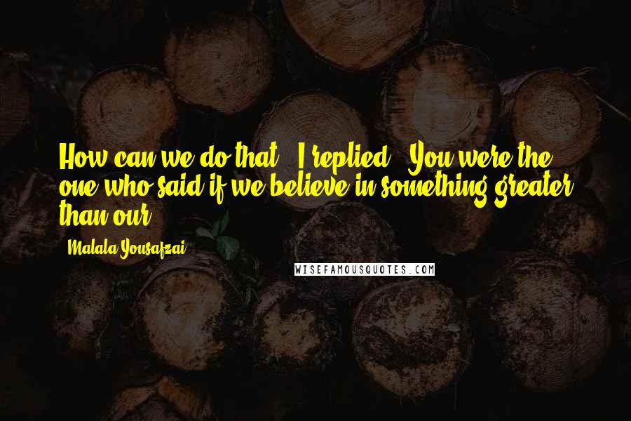 Malala Yousafzai Quotes: How can we do that?" I replied. "You were the one who said if we believe in something greater than our