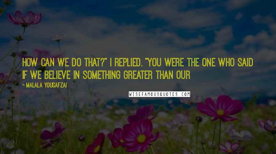 Malala Yousafzai Quotes: How can we do that?" I replied. "You were the one who said if we believe in something greater than our