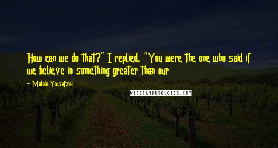 Malala Yousafzai Quotes: How can we do that?" I replied. "You were the one who said if we believe in something greater than our