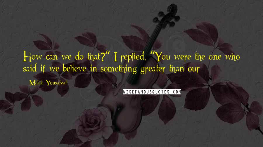 Malala Yousafzai Quotes: How can we do that?" I replied. "You were the one who said if we believe in something greater than our