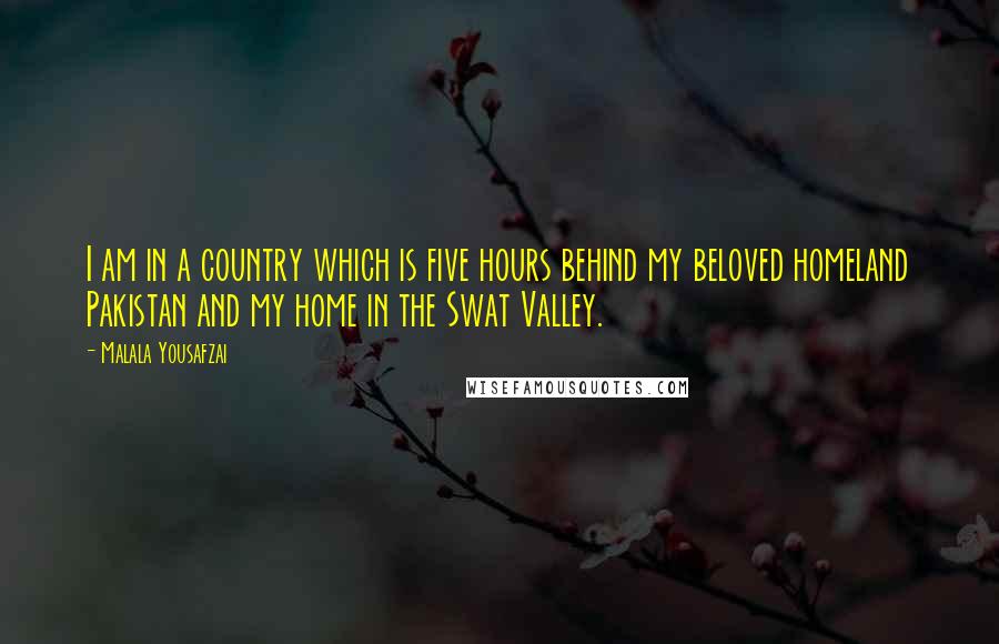 Malala Yousafzai Quotes: I am in a country which is five hours behind my beloved homeland Pakistan and my home in the Swat Valley.