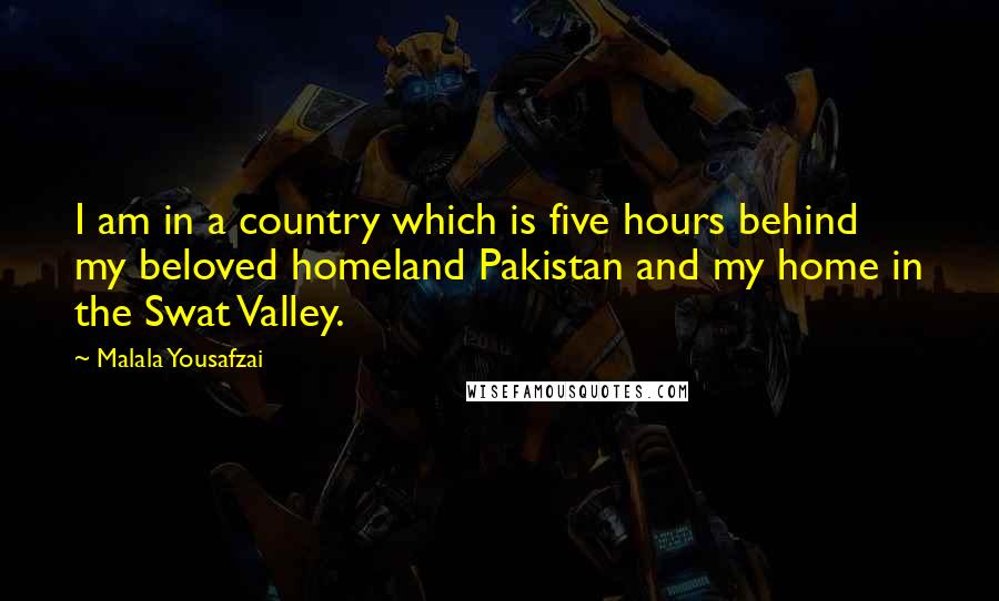 Malala Yousafzai Quotes: I am in a country which is five hours behind my beloved homeland Pakistan and my home in the Swat Valley.
