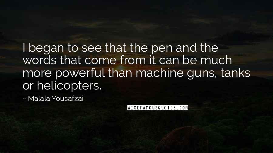 Malala Yousafzai Quotes: I began to see that the pen and the words that come from it can be much more powerful than machine guns, tanks or helicopters.