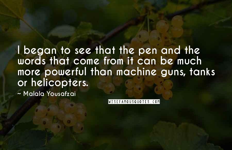 Malala Yousafzai Quotes: I began to see that the pen and the words that come from it can be much more powerful than machine guns, tanks or helicopters.