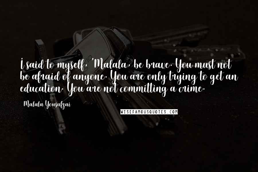 Malala Yousafzai Quotes: I said to myself, 'Malala, be brave. You must not be afraid of anyone. You are only trying to get an education. You are not committing a crime.