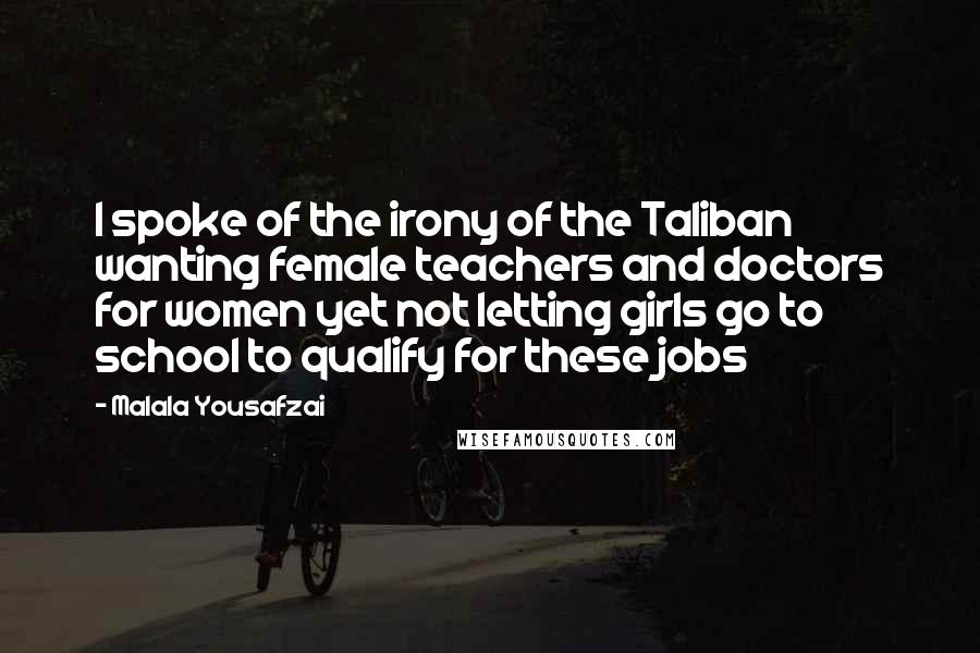 Malala Yousafzai Quotes: I spoke of the irony of the Taliban wanting female teachers and doctors for women yet not letting girls go to school to qualify for these jobs