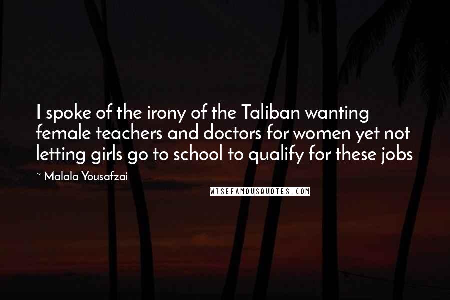 Malala Yousafzai Quotes: I spoke of the irony of the Taliban wanting female teachers and doctors for women yet not letting girls go to school to qualify for these jobs