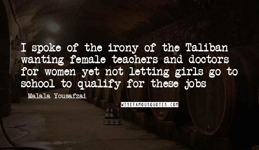 Malala Yousafzai Quotes: I spoke of the irony of the Taliban wanting female teachers and doctors for women yet not letting girls go to school to qualify for these jobs