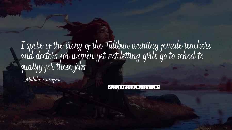 Malala Yousafzai Quotes: I spoke of the irony of the Taliban wanting female teachers and doctors for women yet not letting girls go to school to qualify for these jobs