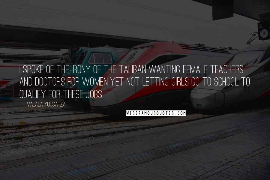 Malala Yousafzai Quotes: I spoke of the irony of the Taliban wanting female teachers and doctors for women yet not letting girls go to school to qualify for these jobs