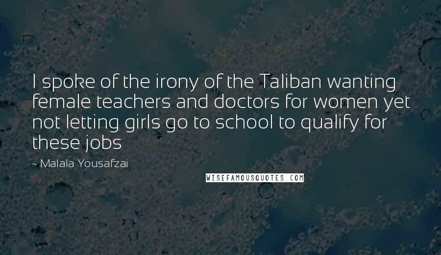 Malala Yousafzai Quotes: I spoke of the irony of the Taliban wanting female teachers and doctors for women yet not letting girls go to school to qualify for these jobs