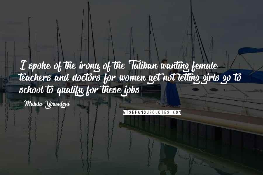 Malala Yousafzai Quotes: I spoke of the irony of the Taliban wanting female teachers and doctors for women yet not letting girls go to school to qualify for these jobs