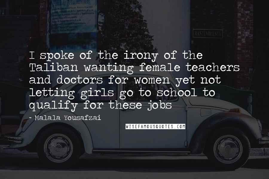 Malala Yousafzai Quotes: I spoke of the irony of the Taliban wanting female teachers and doctors for women yet not letting girls go to school to qualify for these jobs