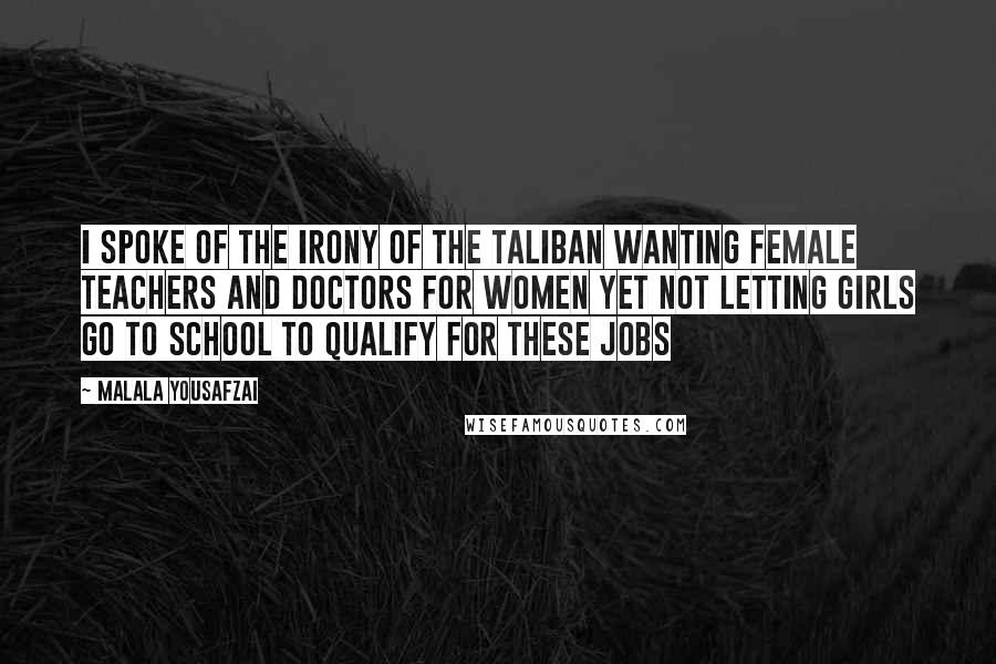 Malala Yousafzai Quotes: I spoke of the irony of the Taliban wanting female teachers and doctors for women yet not letting girls go to school to qualify for these jobs