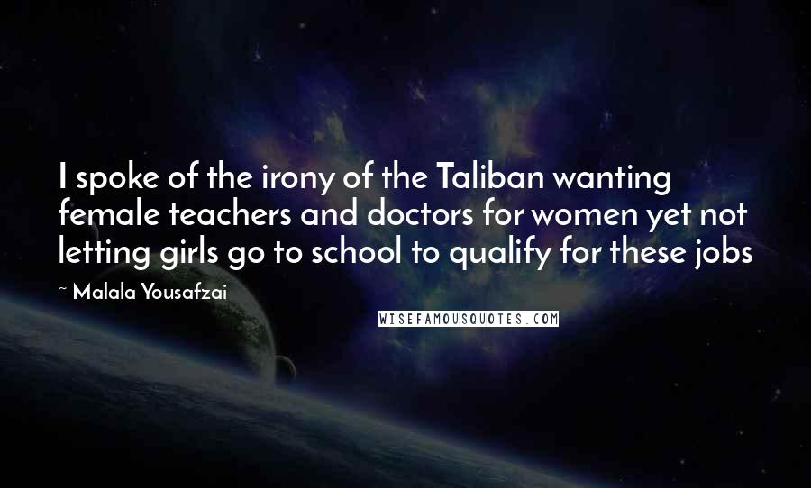 Malala Yousafzai Quotes: I spoke of the irony of the Taliban wanting female teachers and doctors for women yet not letting girls go to school to qualify for these jobs