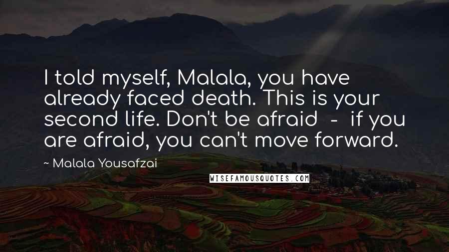 Malala Yousafzai Quotes: I told myself, Malala, you have already faced death. This is your second life. Don't be afraid  -  if you are afraid, you can't move forward.