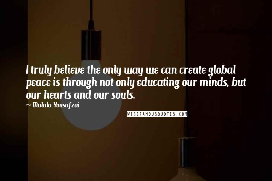 Malala Yousafzai Quotes: I truly believe the only way we can create global peace is through not only educating our minds, but our hearts and our souls.