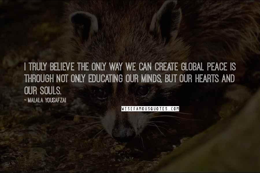 Malala Yousafzai Quotes: I truly believe the only way we can create global peace is through not only educating our minds, but our hearts and our souls.