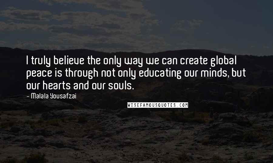 Malala Yousafzai Quotes: I truly believe the only way we can create global peace is through not only educating our minds, but our hearts and our souls.