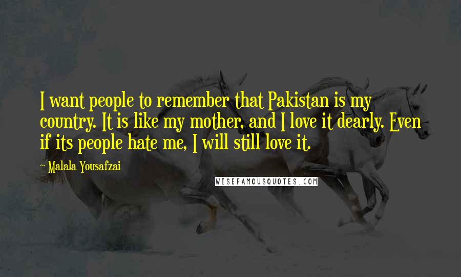 Malala Yousafzai Quotes: I want people to remember that Pakistan is my country. It is like my mother, and I love it dearly. Even if its people hate me, I will still love it.