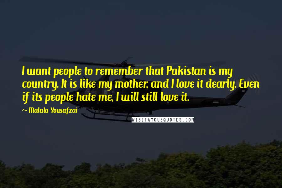 Malala Yousafzai Quotes: I want people to remember that Pakistan is my country. It is like my mother, and I love it dearly. Even if its people hate me, I will still love it.