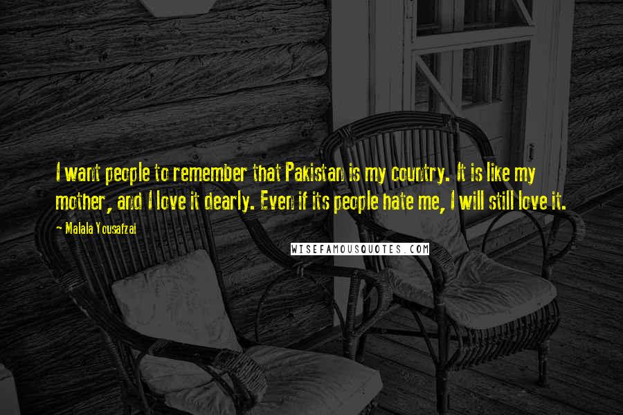 Malala Yousafzai Quotes: I want people to remember that Pakistan is my country. It is like my mother, and I love it dearly. Even if its people hate me, I will still love it.