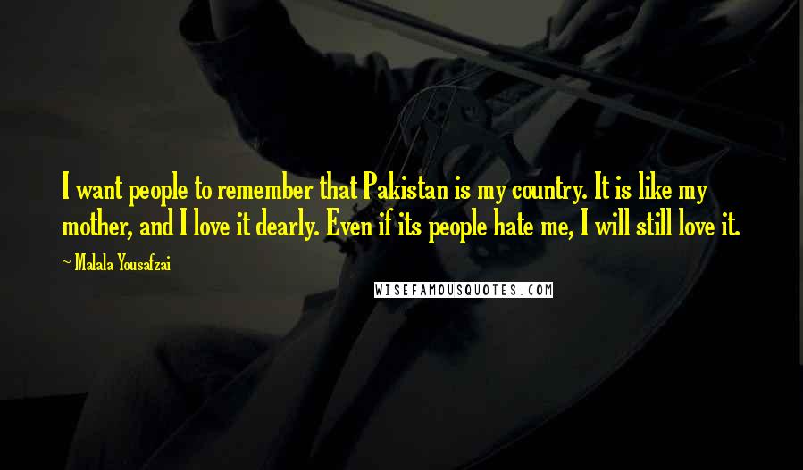 Malala Yousafzai Quotes: I want people to remember that Pakistan is my country. It is like my mother, and I love it dearly. Even if its people hate me, I will still love it.