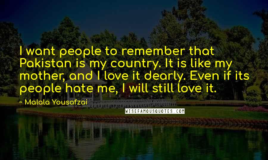Malala Yousafzai Quotes: I want people to remember that Pakistan is my country. It is like my mother, and I love it dearly. Even if its people hate me, I will still love it.