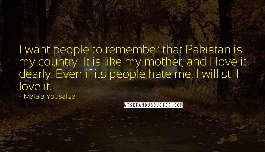 Malala Yousafzai Quotes: I want people to remember that Pakistan is my country. It is like my mother, and I love it dearly. Even if its people hate me, I will still love it.