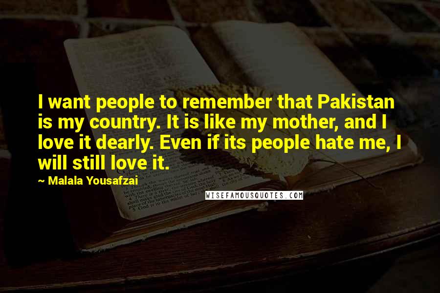 Malala Yousafzai Quotes: I want people to remember that Pakistan is my country. It is like my mother, and I love it dearly. Even if its people hate me, I will still love it.
