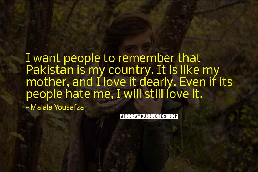 Malala Yousafzai Quotes: I want people to remember that Pakistan is my country. It is like my mother, and I love it dearly. Even if its people hate me, I will still love it.