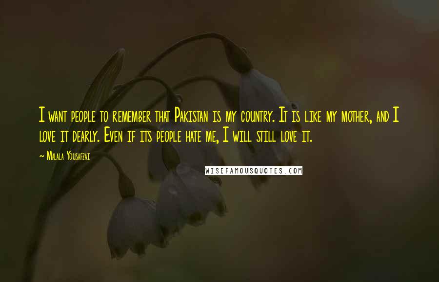 Malala Yousafzai Quotes: I want people to remember that Pakistan is my country. It is like my mother, and I love it dearly. Even if its people hate me, I will still love it.