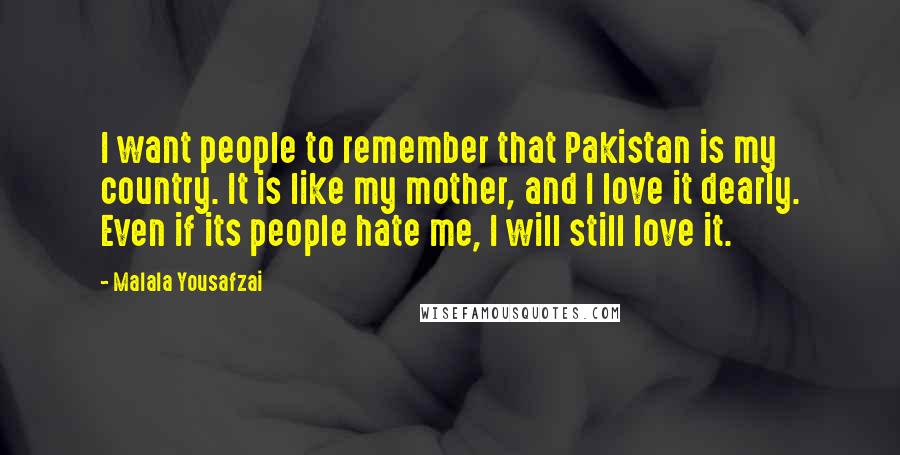 Malala Yousafzai Quotes: I want people to remember that Pakistan is my country. It is like my mother, and I love it dearly. Even if its people hate me, I will still love it.