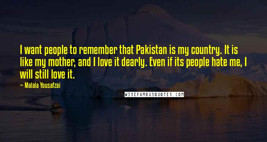 Malala Yousafzai Quotes: I want people to remember that Pakistan is my country. It is like my mother, and I love it dearly. Even if its people hate me, I will still love it.