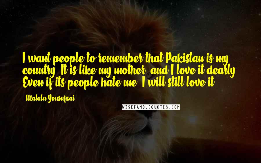 Malala Yousafzai Quotes: I want people to remember that Pakistan is my country. It is like my mother, and I love it dearly. Even if its people hate me, I will still love it.