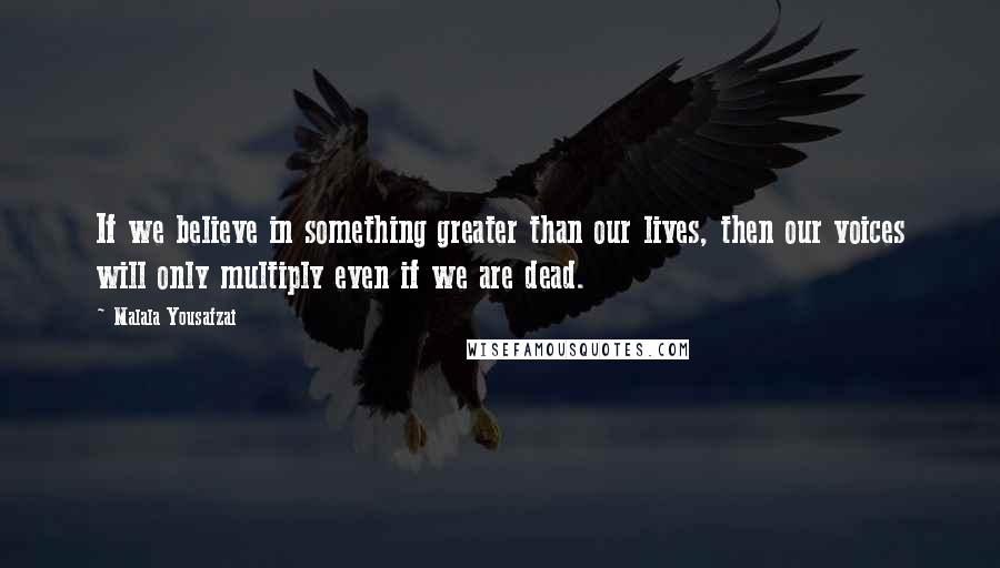 Malala Yousafzai Quotes: If we believe in something greater than our lives, then our voices will only multiply even if we are dead.