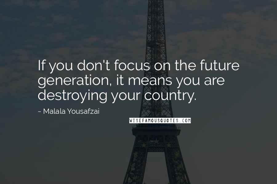 Malala Yousafzai Quotes: If you don't focus on the future generation, it means you are destroying your country.