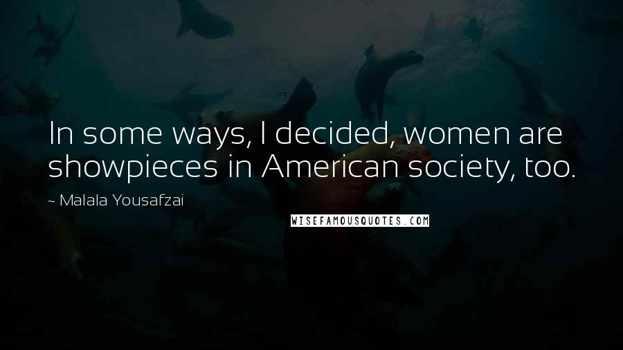 Malala Yousafzai Quotes: In some ways, I decided, women are showpieces in American society, too.