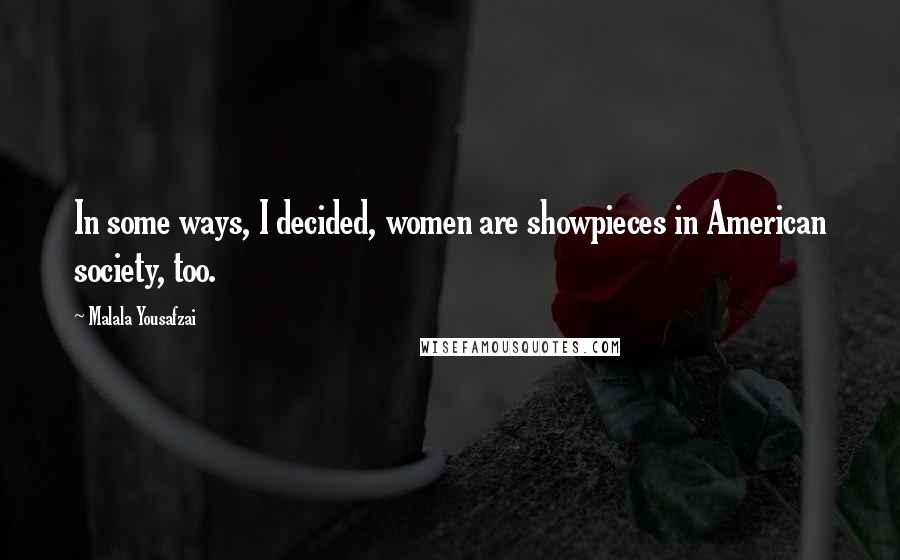 Malala Yousafzai Quotes: In some ways, I decided, women are showpieces in American society, too.