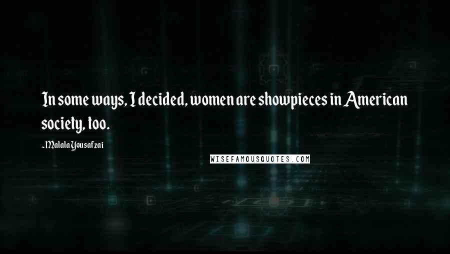 Malala Yousafzai Quotes: In some ways, I decided, women are showpieces in American society, too.