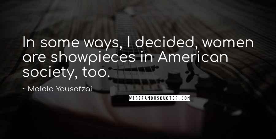 Malala Yousafzai Quotes: In some ways, I decided, women are showpieces in American society, too.