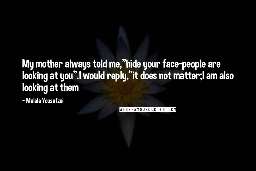 Malala Yousafzai Quotes: My mother always told me,"hide your face-people are looking at you".I would reply,"it does not matter;I am also looking at them