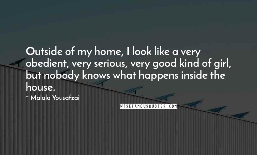 Malala Yousafzai Quotes: Outside of my home, I look like a very obedient, very serious, very good kind of girl, but nobody knows what happens inside the house.