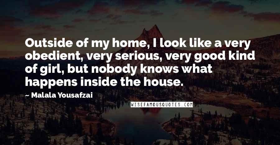 Malala Yousafzai Quotes: Outside of my home, I look like a very obedient, very serious, very good kind of girl, but nobody knows what happens inside the house.