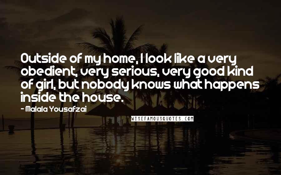 Malala Yousafzai Quotes: Outside of my home, I look like a very obedient, very serious, very good kind of girl, but nobody knows what happens inside the house.