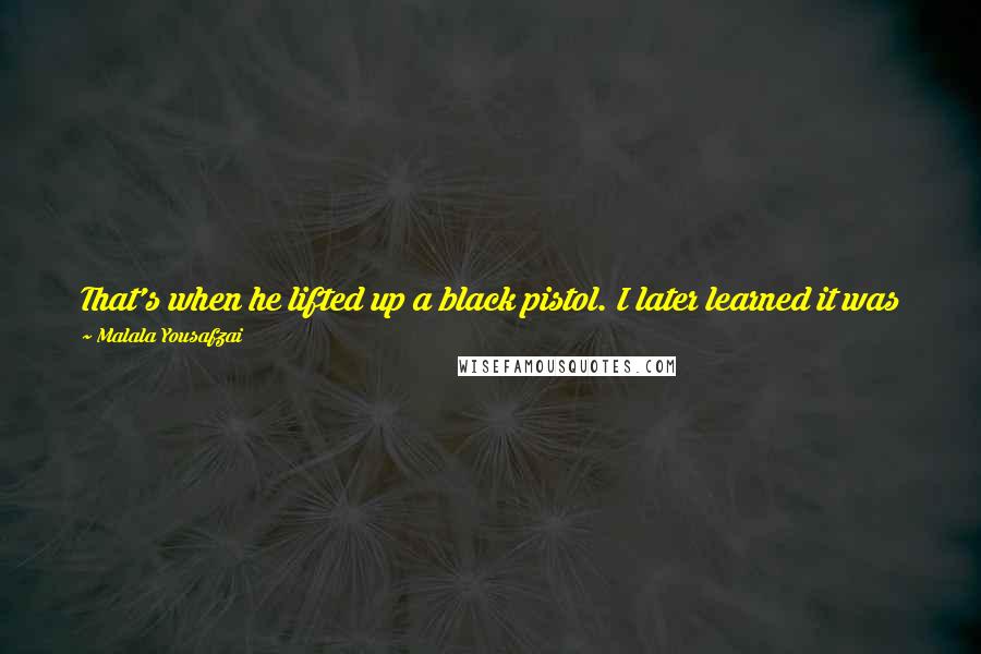 Malala Yousafzai Quotes: That's when he lifted up a black pistol. I later learned it was a Colt .45. Some of the girls screamed. Moniba tells me I squeezed her hand.